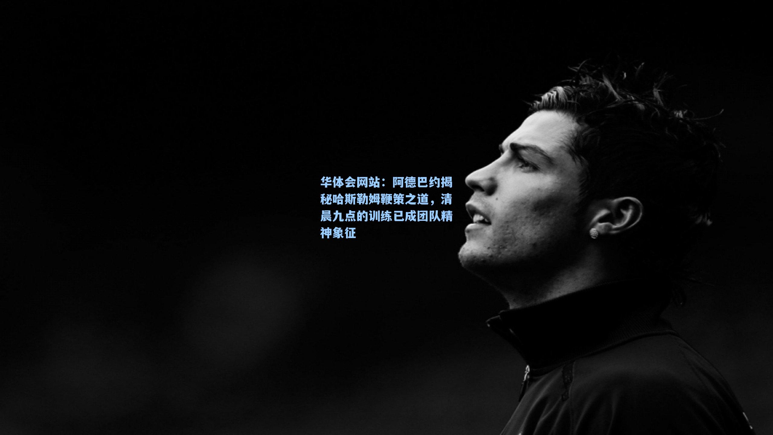 阿德巴约揭秘哈斯勒姆鞭策之道，清晨九点的训练已成团队精神象征